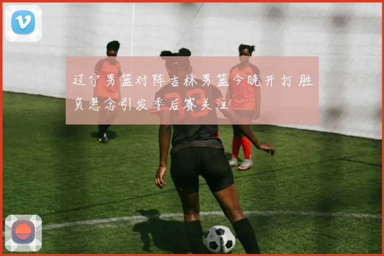 辽宁男篮对阵吉林男篮今晚开打 胜负悬念引发季后赛关注