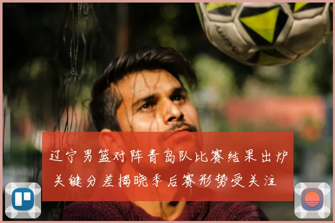 辽宁男篮对阵青岛队比赛结果出炉 关键分差揭晓季后赛形势受关注