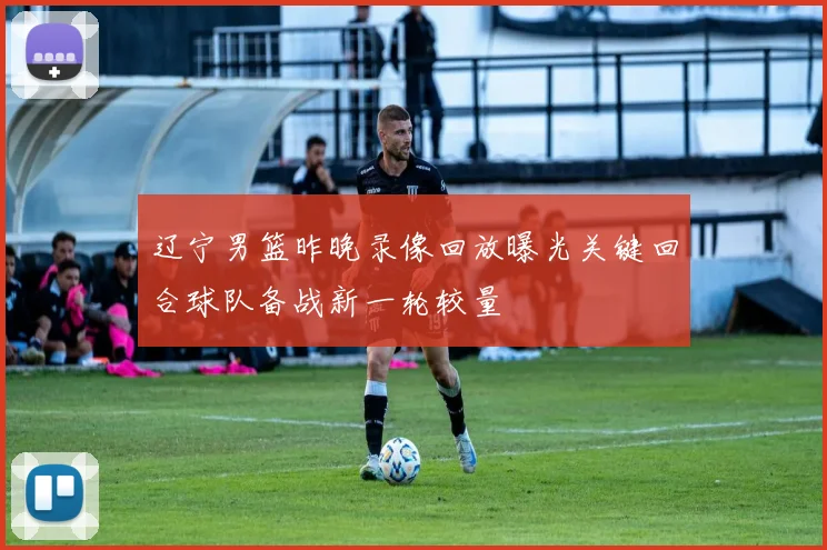 辽宁男篮昨晚录像回放曝光关键回合球队备战新一轮较量