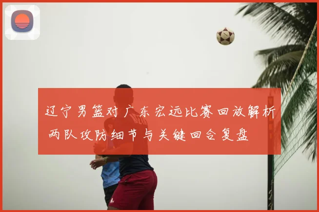 辽宁男篮对广东宏远比赛回放解析 两队攻防细节与关键回合复盘