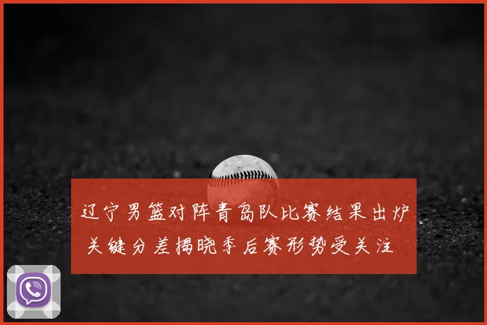 辽宁男篮对阵青岛队比赛结果出炉 关键分差揭晓季后赛形势受关注