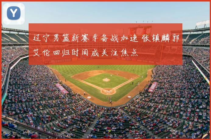 辽宁男篮新赛季备战加速 张镇麟郭艾伦回归时间成关注焦点