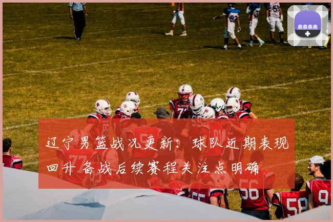 辽宁男篮战况更新：球队近期表现回升 备战后续赛程关注点明确