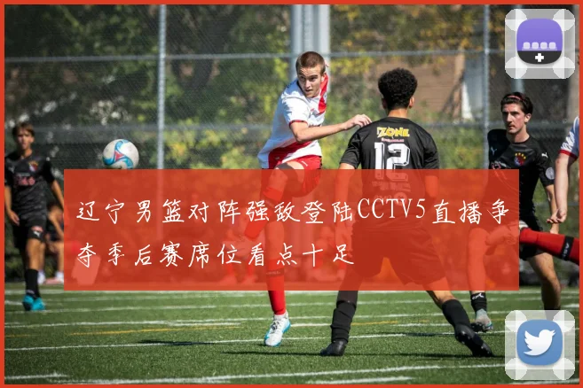 辽宁男篮对阵强敌登陆CCTV5直播争夺季后赛席位看点十足