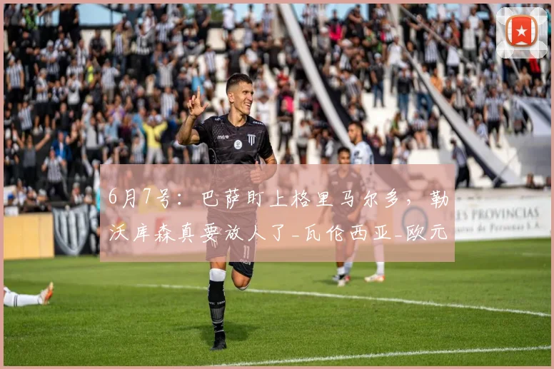 6月7号:巴萨盯上格里马尔多,勒沃库森真要放人了_瓦伦西亚_欧元_巴尔德