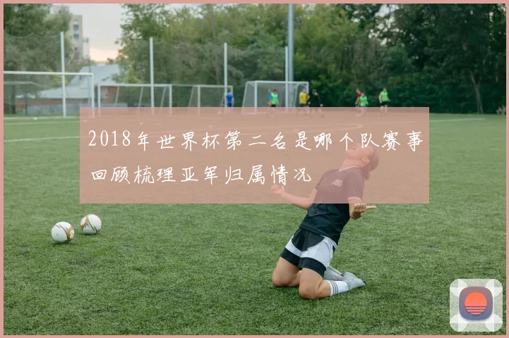 2018年世界杯第二名是哪个队赛事回顾梳理亚军归属情况