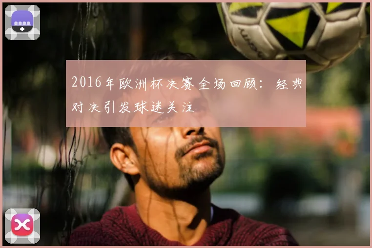 2016年欧洲杯决赛全场回顾:经典对决引发球迷关注