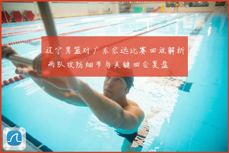 辽宁男篮对广东宏远比赛回放解析 两队攻防细节与关键回合复盘
