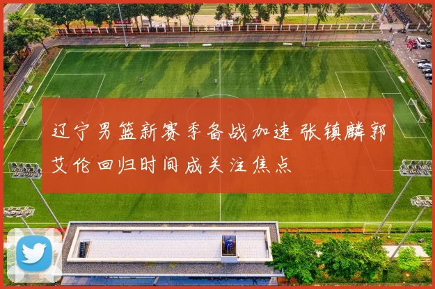 辽宁男篮新赛季备战加速 张镇麟郭艾伦回归时间成关注焦点