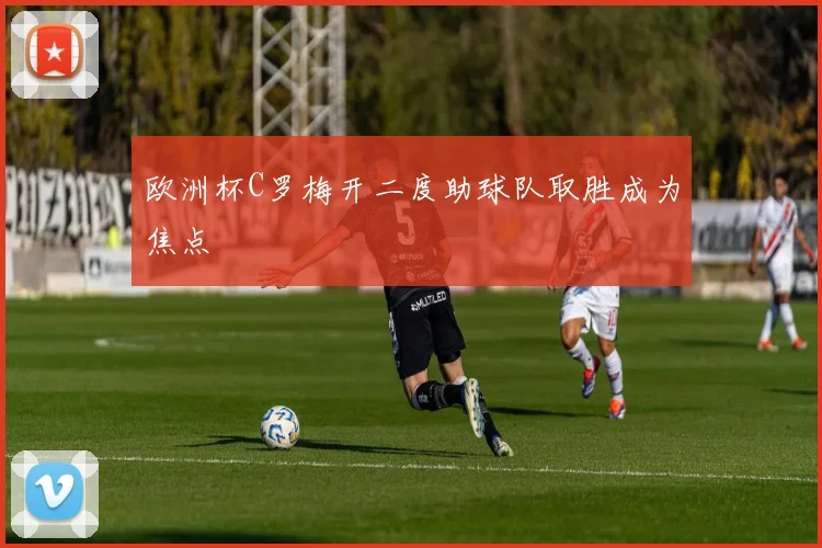 欧洲杯C罗梅开二度助球队取胜成为焦点