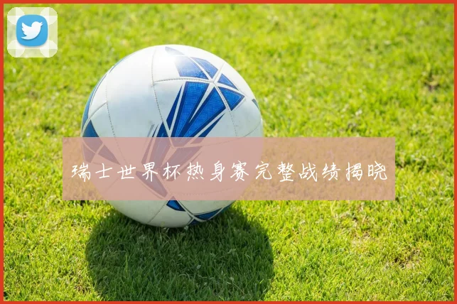 瑞士世界杯热身赛完整战绩揭晓