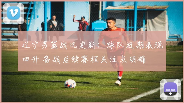 辽宁男篮战况更新：球队近期表现回升 备战后续赛程关注点明确