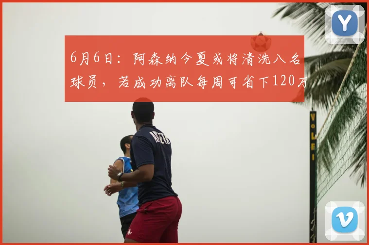 6月6日:阿森纳今夏或将清洗八名球员,若成功离队每周可省下120万英镑的薪资_续约_阿尔特塔_工资