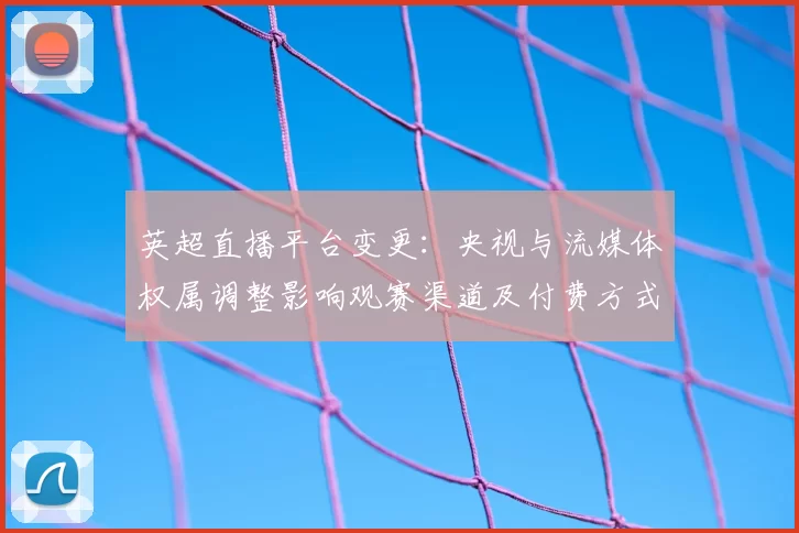 英超直播平台变更:央视与流媒体权属调整影响观赛渠道及付费方式看点