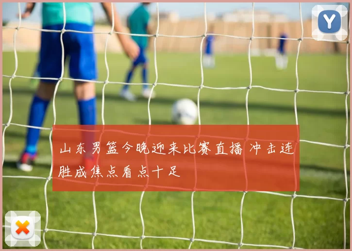 山东男篮今晚迎来比赛直播 冲击连胜成焦点看点十足