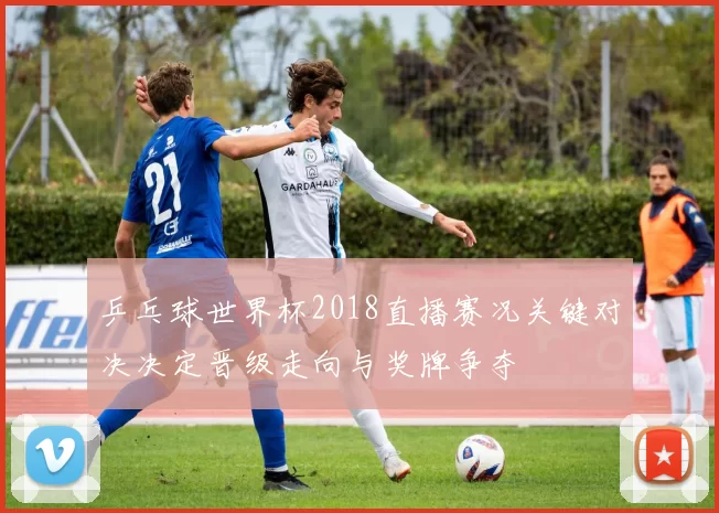 乒乓球世界杯2018直播赛况关键对决决定晋级走向与奖牌争夺