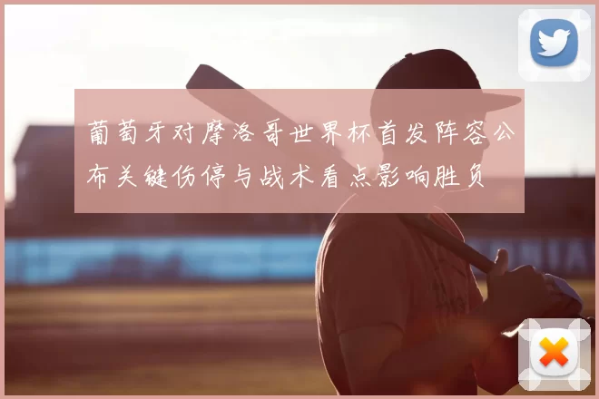 葡萄牙对摩洛哥世界杯首发阵容公布关键伤停与战术看点影响胜负