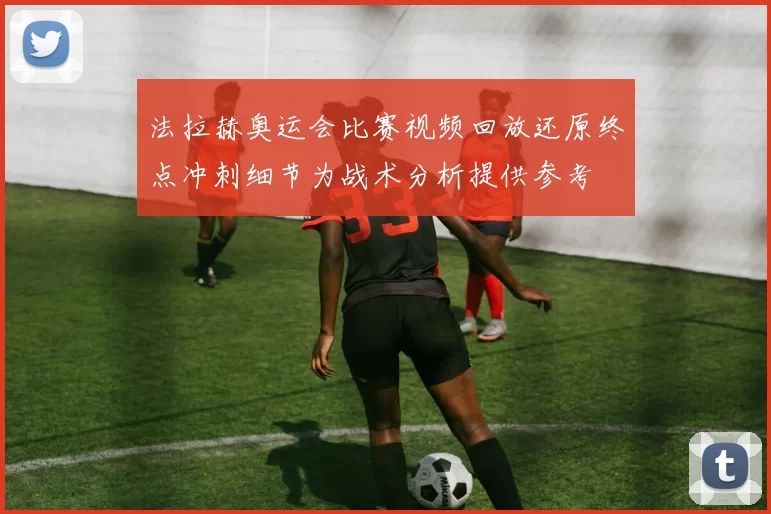 法拉赫奥运会比赛视频回放还原终点冲刺细节为战术分析提供参考