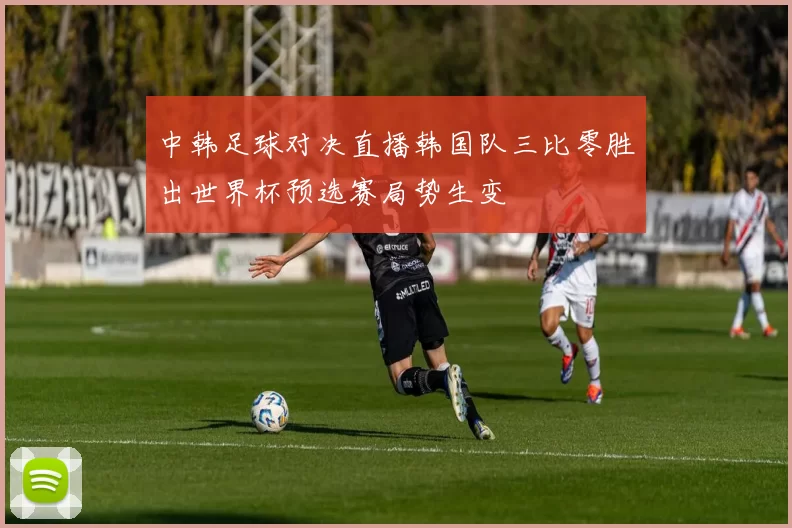 中韩足球对决直播韩国队三比零胜出世界杯预选赛局势生变