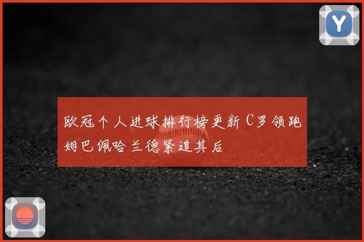 欧冠个人进球排行榜更新 C罗领跑姆巴佩哈兰德紧追其后
