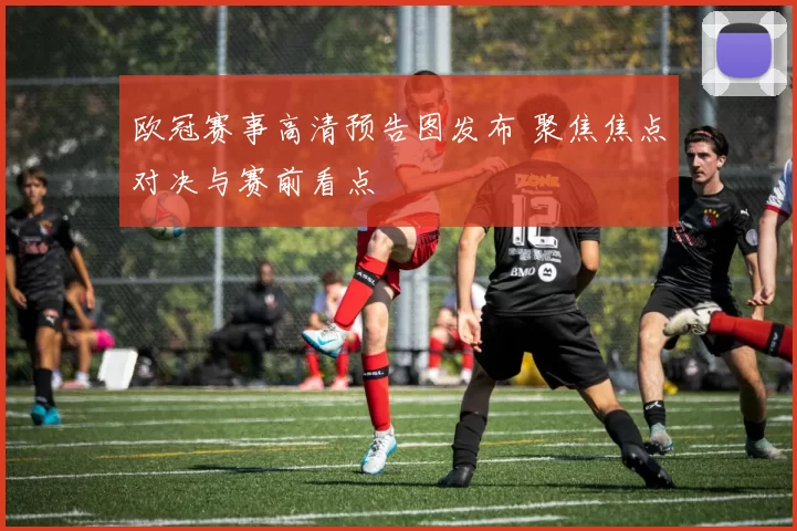 欧冠赛事高清预告图发布 聚焦焦点对决与赛前看点