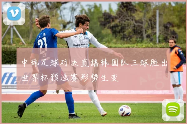 中韩足球对决直播韩国队三球胜出世界杯预选赛形势生变