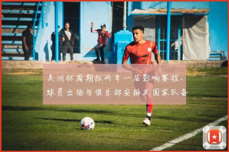 美洲杯周期拟两年一届影响赛程、球员出场与俱乐部安排及国家队备战