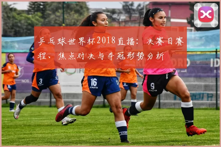 乒乓球世界杯2018直播:决赛日赛程、焦点对决与夺冠形势分析