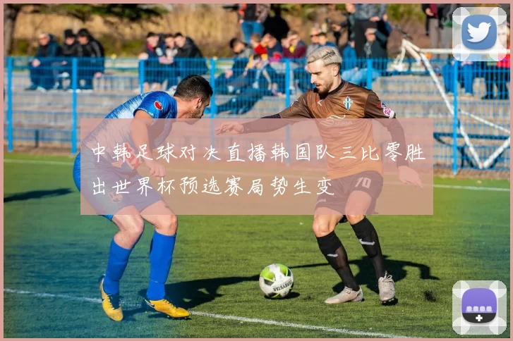 中韩足球对决直播韩国队三比零胜出世界杯预选赛局势生变