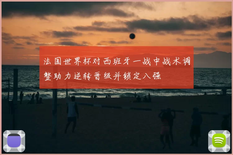 法国世界杯对西班牙一战中战术调整助力逆转晋级并锁定八强