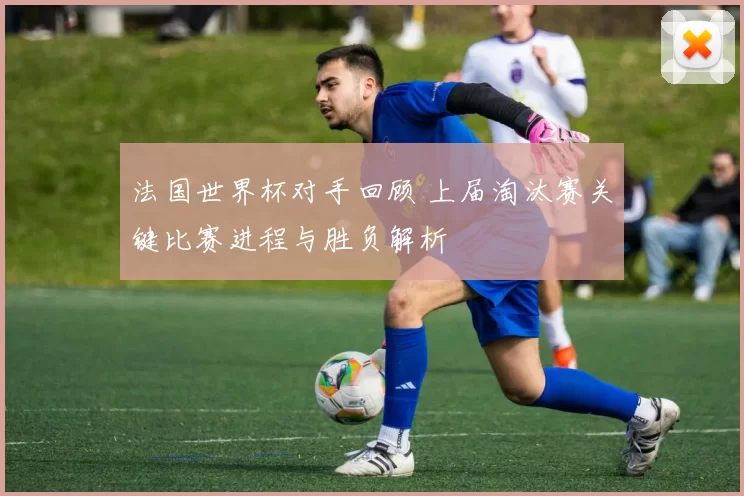 法国世界杯对手回顾 上届淘汰赛关键比赛进程与胜负解析