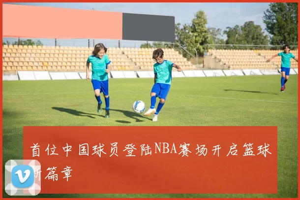 首位中国球员登陆NBA赛场开启篮球新篇章