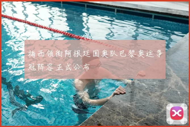 梅西领衔阿根廷国奥队巴黎奥运争冠阵容正式公布