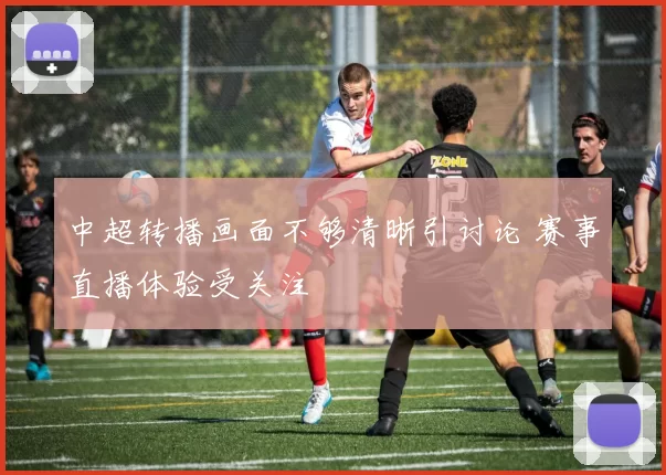 中超转播画面不够清晰引讨论 赛事直播体验受关注