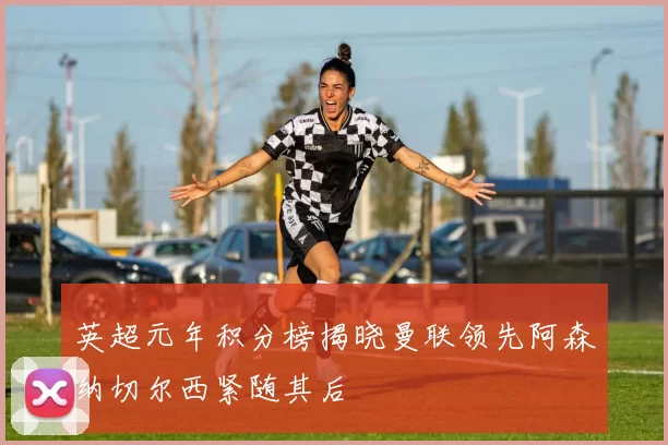 英超元年积分榜揭晓曼联领先阿森纳切尔西紧随其后