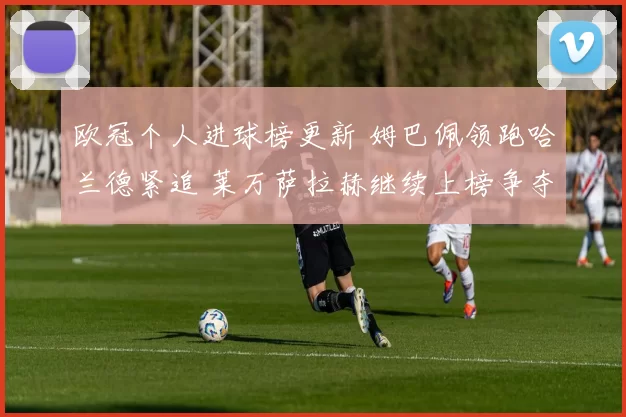 欧冠个人进球榜更新 姆巴佩领跑哈兰德紧追 莱万萨拉赫继续上榜争夺