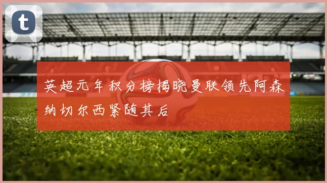 英超元年积分榜揭晓曼联领先阿森纳切尔西紧随其后