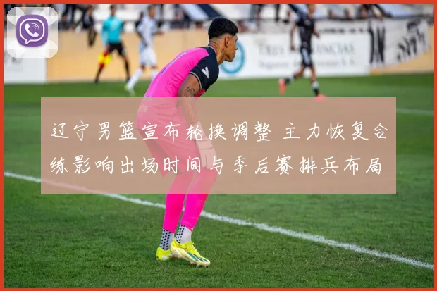 辽宁男篮宣布轮换调整 主力恢复合练影响出场时间与季后赛排兵布局