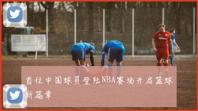 首位中国球员登陆NBA赛场开启篮球新篇章