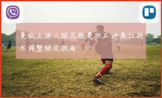 曼城主场三球完胜曼联瓜迪奥拉战术调整锁定胜局