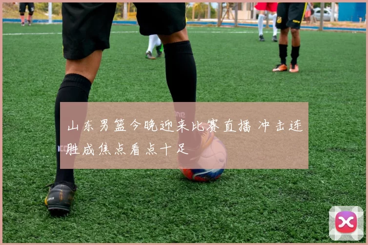 山东男篮今晚迎来比赛直播 冲击连胜成焦点看点十足